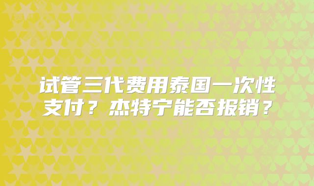 试管三代费用泰国一次性支付?杰特宁能否报销?