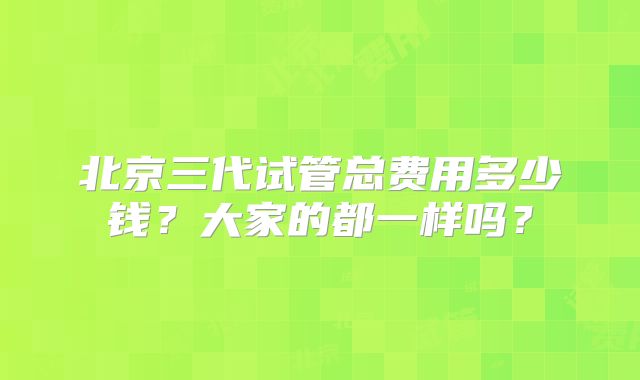 北京三代试管总费用多少钱？大家的都一样吗？