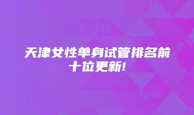天津女性单身试管排名前十位更新!