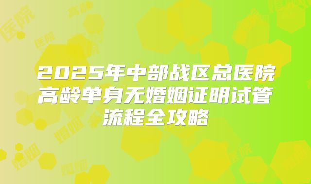 2025年中部战区总医院高龄单身无婚姻证明试管流程全攻略