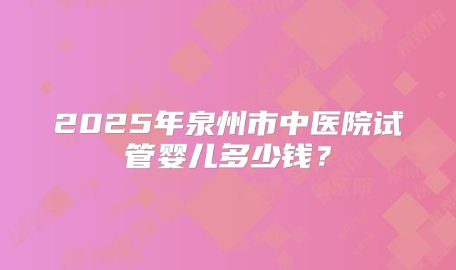 2025年泉州市中医院试管婴儿多少钱?