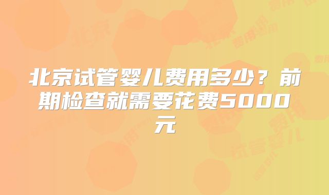 北京试管婴儿费用多少？前期检查就需要花费5000元