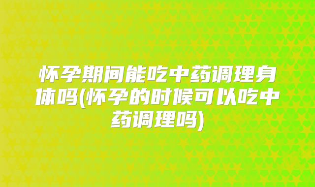怀孕期间能吃中药调理身体吗(怀孕的时候可以吃中药调理吗)