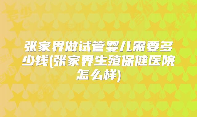 张家界做试管婴儿需要多少钱(张家界生殖保健医院怎么样)