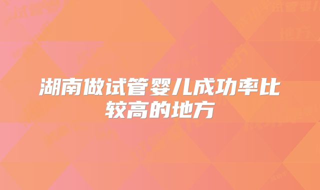 湖南做试管婴儿成功率比较高的地方