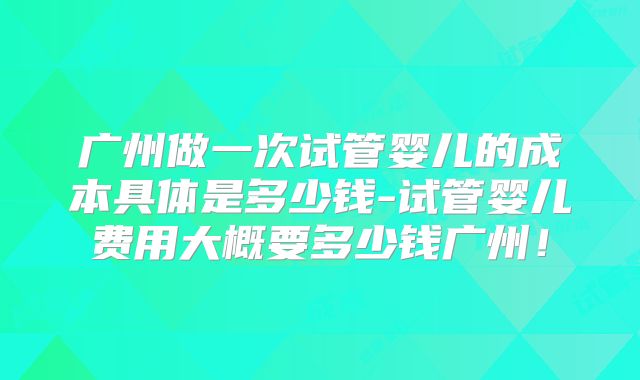 广州做一次试管婴儿的成本具体是多少钱-试管婴儿费用大概要多少钱广州!