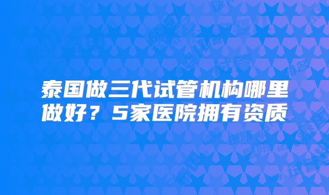 泰国做三代试管机构哪里做好？5家医院拥有资质