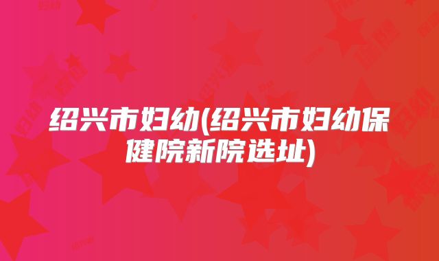绍兴市妇幼(绍兴市妇幼保健院新院选址)