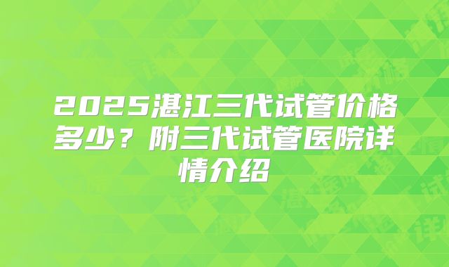 2025湛江三代试管价格多少?附三代试管医院详情介绍