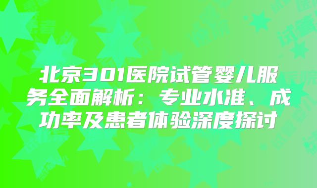 北京301医院试管婴儿服务全面解析：专业水准、成功率及患者体验深度探讨