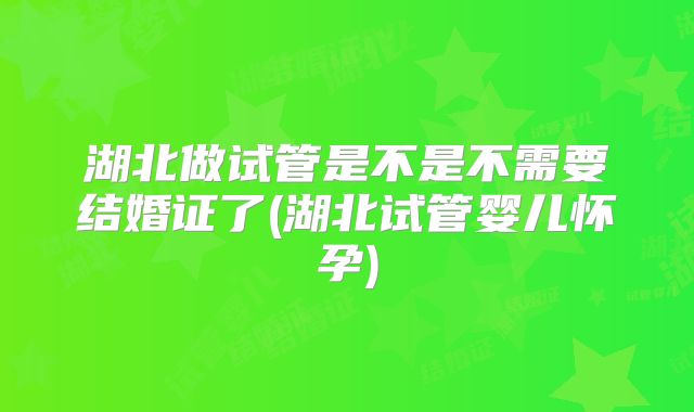 湖北做试管是不是不需要结婚证了(湖北试管婴儿怀孕)