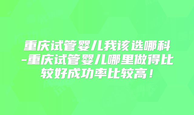重庆试管婴儿我该选哪科-重庆试管婴儿哪里做得比较好成功率比较高!