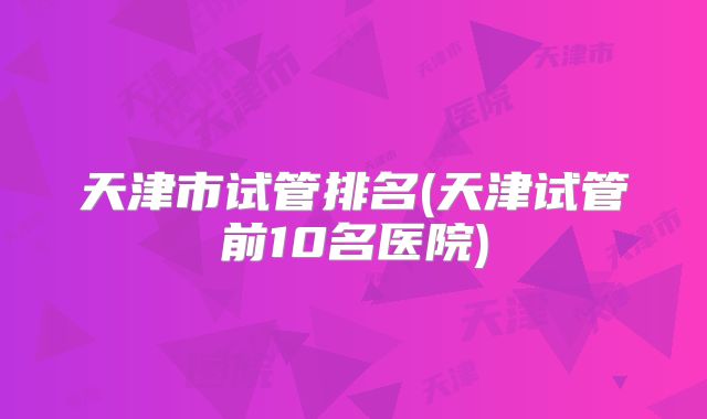 天津市试管排名(天津试管前10名医院)