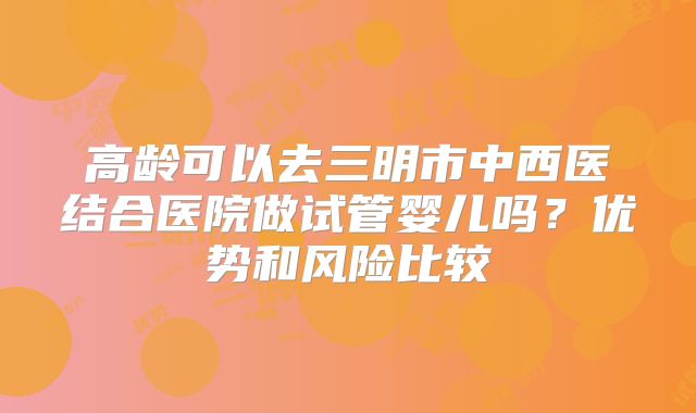 高龄可以去三明市中西医结合医院做试管婴儿吗？优势和风险比较
