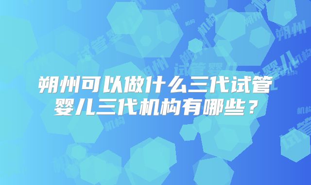朔州可以做什么三代试管婴儿三代机构有哪些？