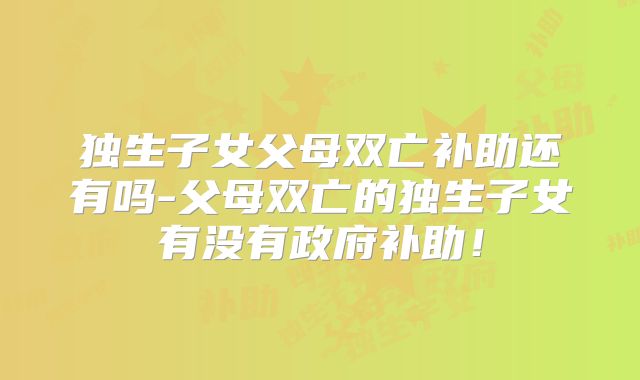 独生子女父母双亡补助还有吗-父母双亡的独生子女有没有政府补助!