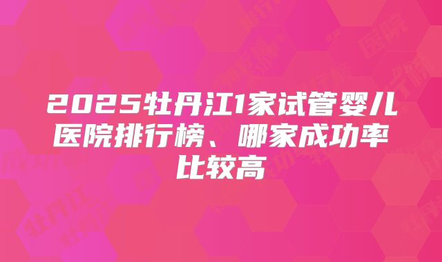 2025牡丹江1家试管婴儿医院排行榜、哪家成功率比较高