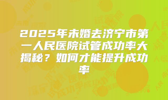 2025年未婚去济宁市第一人民医院试管成功率大揭秘？如何才能提升成功率
