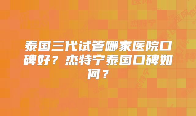 泰国三代试管哪家医院口碑好？杰特宁泰国口碑如何？