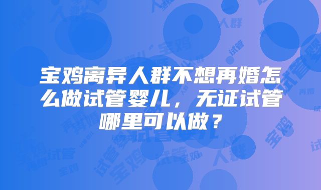 宝鸡离异人群不想再婚怎么做试管婴儿，无证试管哪里可以做？