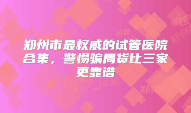 郑州市最权威的试管医院合集，警惕骗局货比三家更靠谱