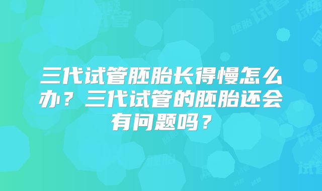 三代试管胚胎长得慢怎么办？三代试管的胚胎还会有问题吗？