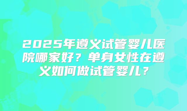 2025年遵义试管婴儿医院哪家好？单身女性在遵义如何做试管婴儿？