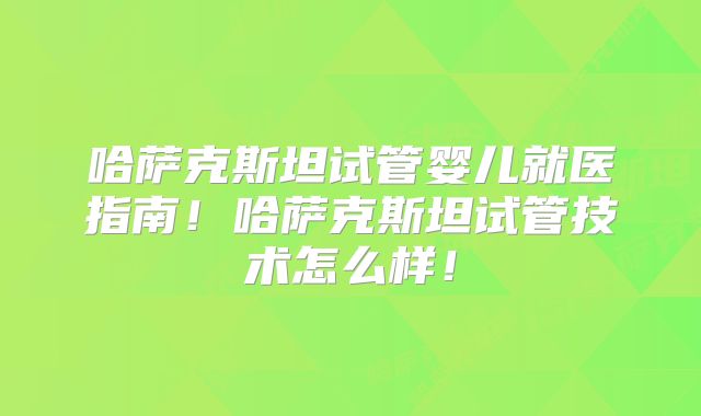 哈萨克斯坦试管婴儿就医指南!哈萨克斯坦试管技术怎么样!