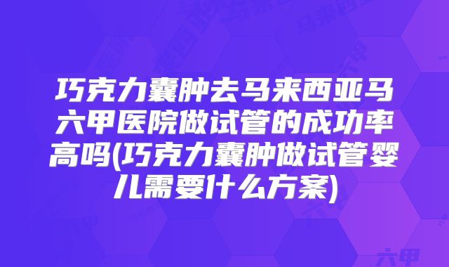 巧克力囊肿去马来西亚马六甲医院做试管的成功率高吗(巧克力囊肿做试管婴儿需要什么方案)