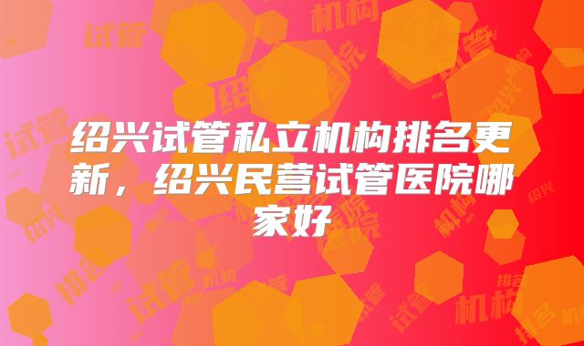 绍兴试管私立机构排名更新，绍兴民营试管医院哪家好