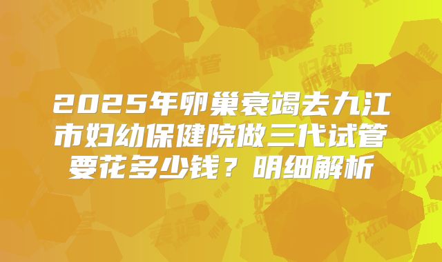 2025年卵巢衰竭去九江市妇幼保健院做三代试管要花多少钱？明细解析