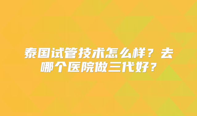 泰国试管技术怎么样?去哪个医院做三代好?