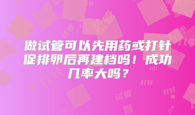 做试管可以先用药或打针促排卵后再建档吗！成功几率大吗？