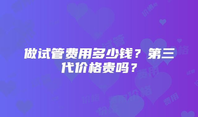 做试管费用多少钱？第三代价格贵吗？