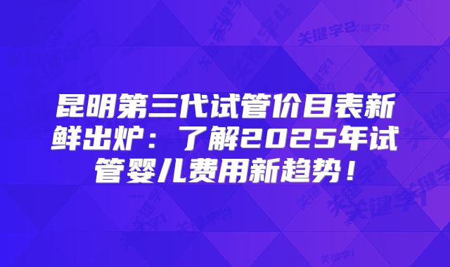 昆明第三代试管价目表新鲜出炉:了解2025年试管婴儿费用新趋势!
