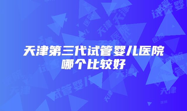 天津第三代试管婴儿医院哪个比较好