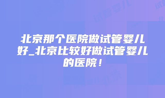 北京那个医院做试管婴儿好_北京比较好做试管婴儿的医院！