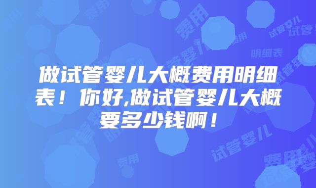 做试管婴儿大概费用明细表!你好,做试管婴儿大概要多少钱啊!