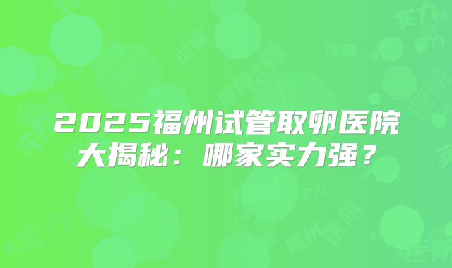 2025福州试管取卵医院大揭秘：哪家实力强？