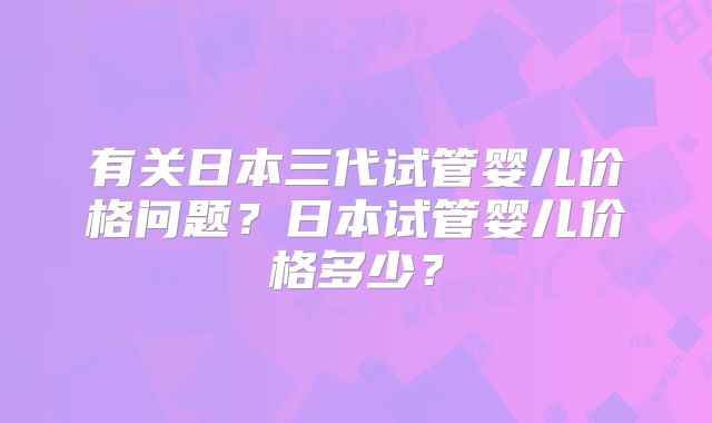有关日本三代试管婴儿价格问题？日本试管婴儿价格多少？