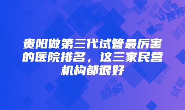 贵阳做第三代试管最厉害的医院排名，这三家民营机构都很好
