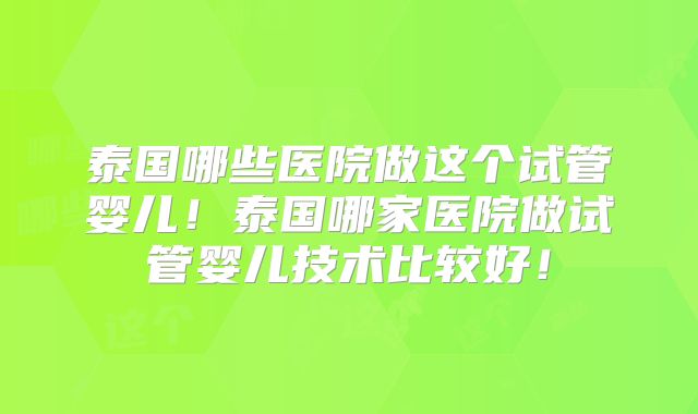 泰国哪些医院做这个试管婴儿！泰国哪家医院做试管婴儿技术比较好！