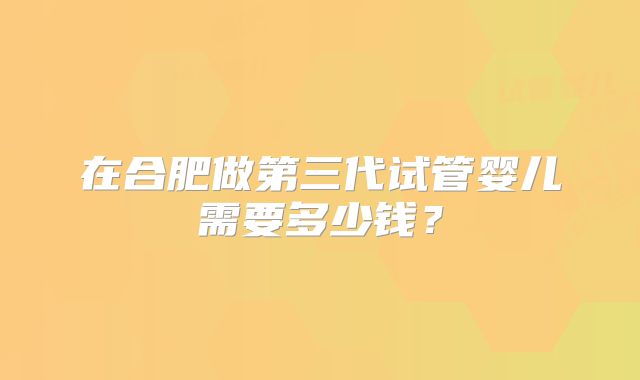在合肥做第三代试管婴儿需要多少钱？