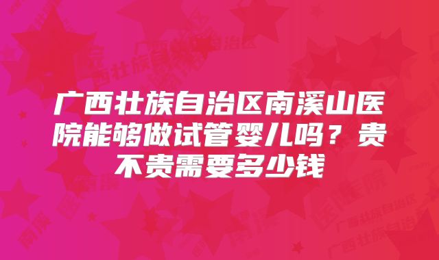 广西壮族自治区南溪山医院能够做试管婴儿吗?贵不贵需要多少钱