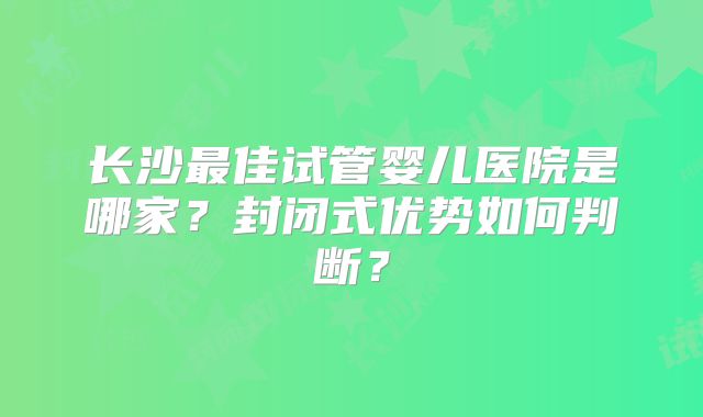 长沙最佳试管婴儿医院是哪家？封闭式优势如何判断？