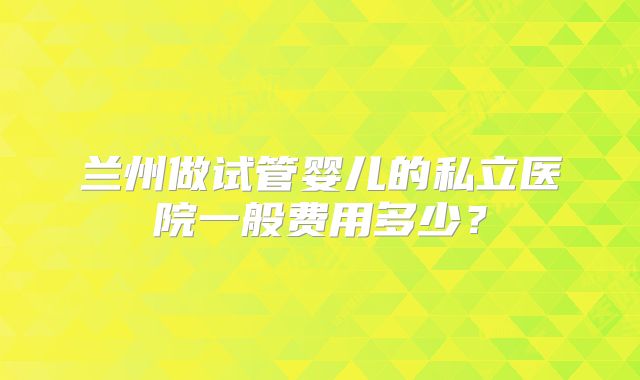 兰州做试管婴儿的私立医院一般费用多少?