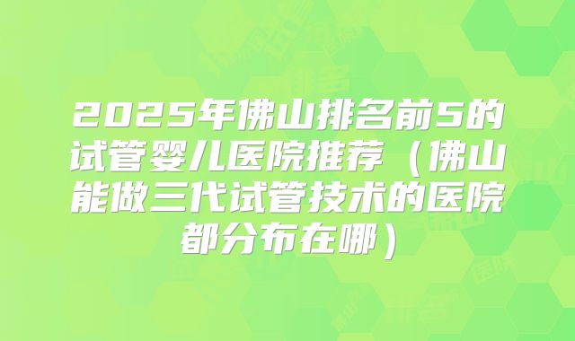 2025年佛山排名前5的试管婴儿医院推荐(佛山能做三代试管技术的医院都分布在哪)