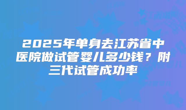 2025年单身去江苏省中医院做试管婴儿多少钱?附三代试管成功率