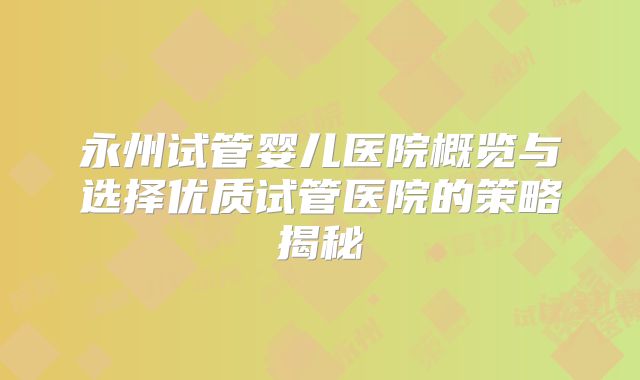 永州试管婴儿医院概览与选择优质试管医院的策略揭秘