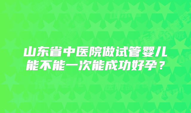 山东省中医院做试管婴儿能不能一次能成功好孕?